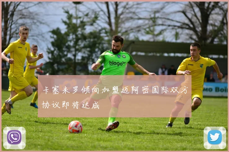 卡塞米罗倾向加盟迈阿密国际双方协议即将达成