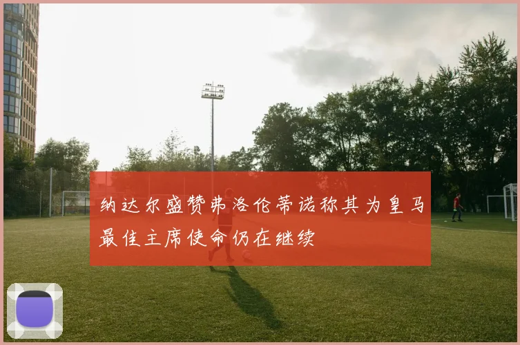 纳达尔盛赞弗洛伦蒂诺称其为皇马最佳主席使命仍在继续