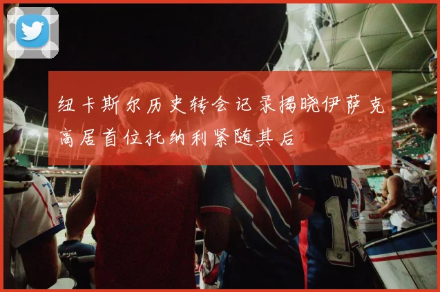 纽卡斯尔历史转会记录揭晓伊萨克高居首位托纳利紧随其后