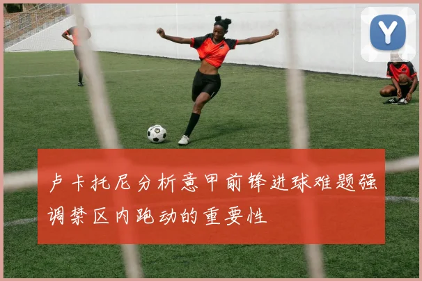 卢卡托尼分析意甲前锋进球难题强调禁区内跑动的重要性