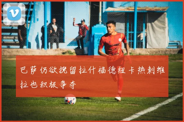 巴萨仍欲挽留拉什福德纽卡热刺维拉也积极争夺