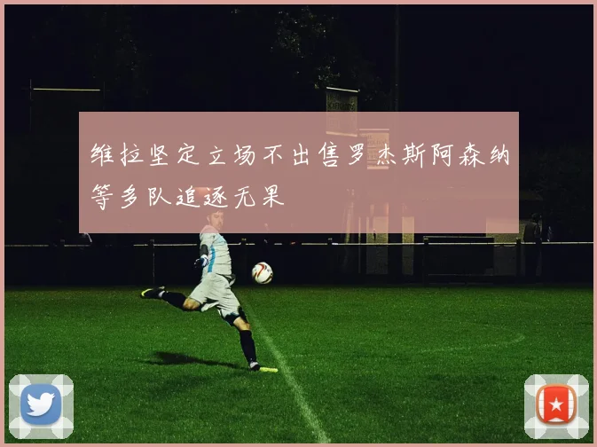 维拉坚定立场不出售罗杰斯阿森纳等多队追逐无果