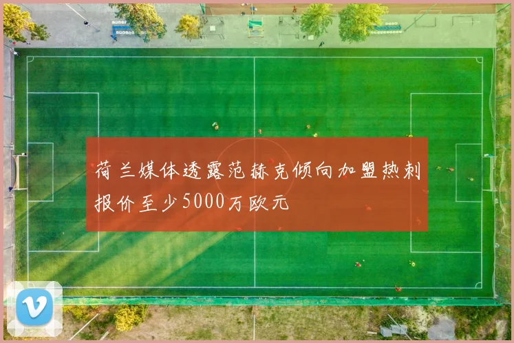 荷兰媒体透露范赫克倾向加盟热刺报价至少5000万欧元