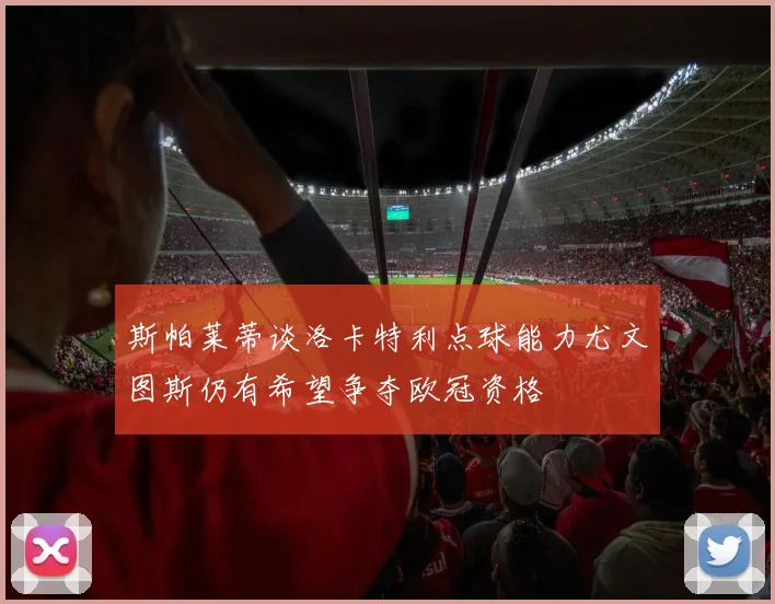 斯帕莱蒂谈洛卡特利点球能力尤文图斯仍有希望争夺欧冠资格