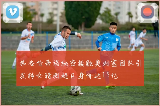 弗洛伦蒂诺秘密接触奥利塞团队引发转会猜测超巨身价达15亿