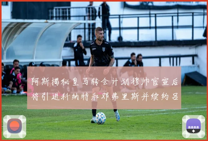 阿斯揭秘皇马转会计划穆帅官宣后将引进科纳特和邓弗里斯并续约吕迪格