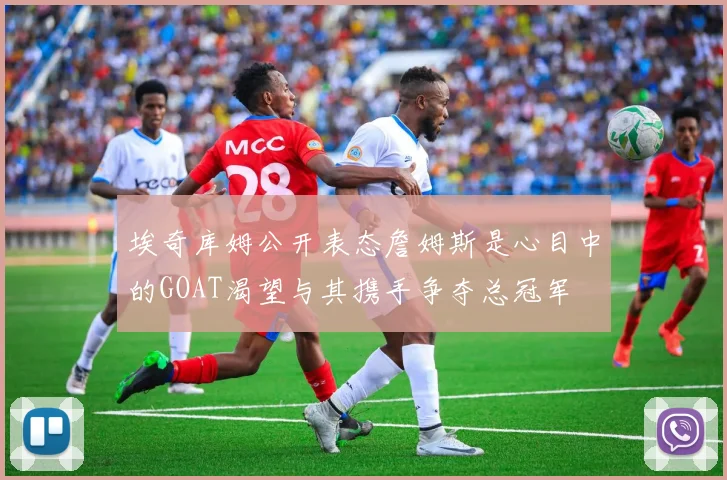 埃奇库姆公开表态詹姆斯是心目中的GOAT渴望与其携手争夺总冠军