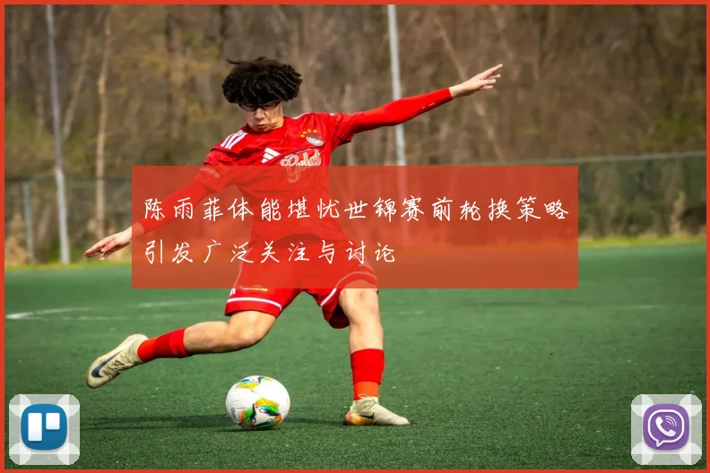 陈雨菲体能堪忧世锦赛前轮换策略引发广泛关注与讨论