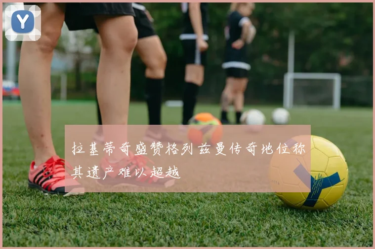拉基蒂奇盛赞格列兹曼传奇地位称其遗产难以超越