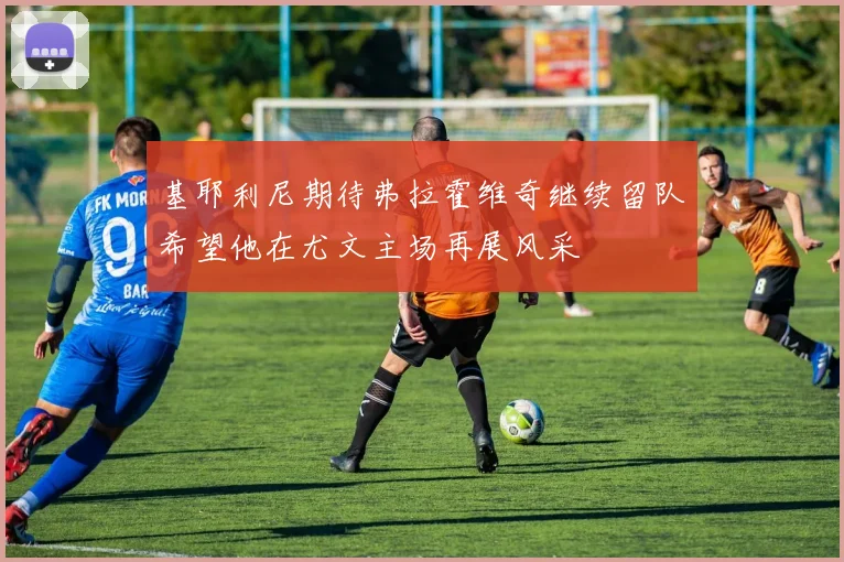 基耶利尼期待弗拉霍维奇继续留队希望他在尤文主场再展风采