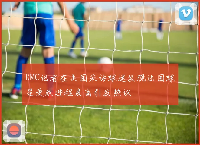 RMC记者在美国采访球迷发现法国球星受欢迎程度高引发热议