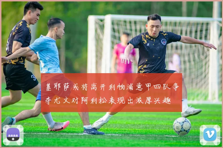 基耶萨或将离开利物浦意甲四队争夺尤文对阿利松表现出浓厚兴趣