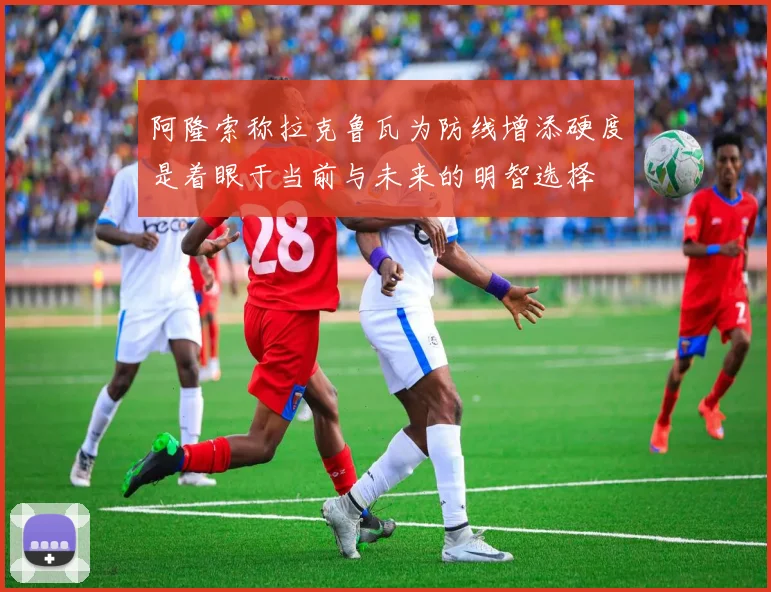 阿隆索称拉克鲁瓦为防线增添硬度是着眼于当前与未来的明智选择