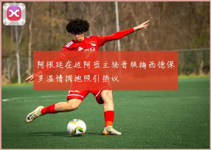 阿根廷在迈阿密主场晋级梅西德保罗温情拥抱照引热议