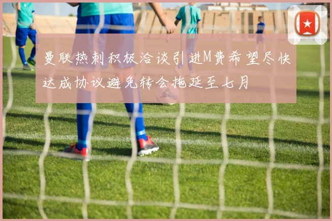 曼联热刺积极洽谈引进M费希望尽快达成协议避免转会拖延至七月