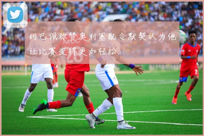 姆巴佩称赞奥利塞配合默契认为他让比赛变得更加轻松