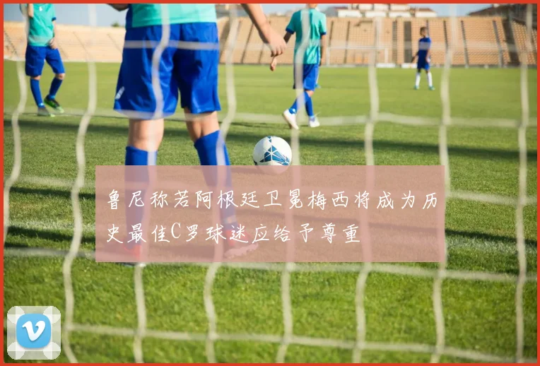 鲁尼称若阿根廷卫冕梅西将成为历史最佳C罗球迷应给予尊重