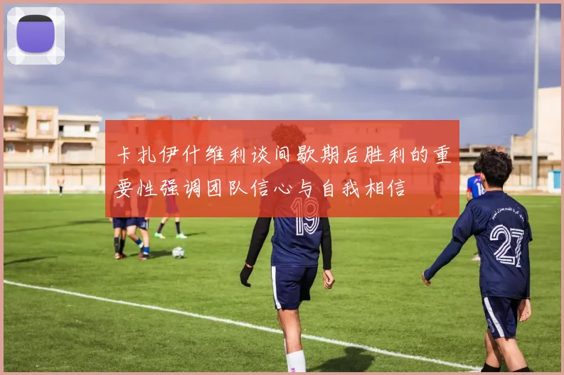卡扎伊什维利谈间歇期后胜利的重要性强调团队信心与自我相信