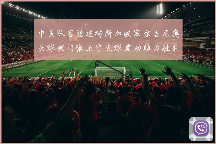 中国队客场逆转新加坡塞尔吉尼奥头球破门张玉宁点球建功助力胜利