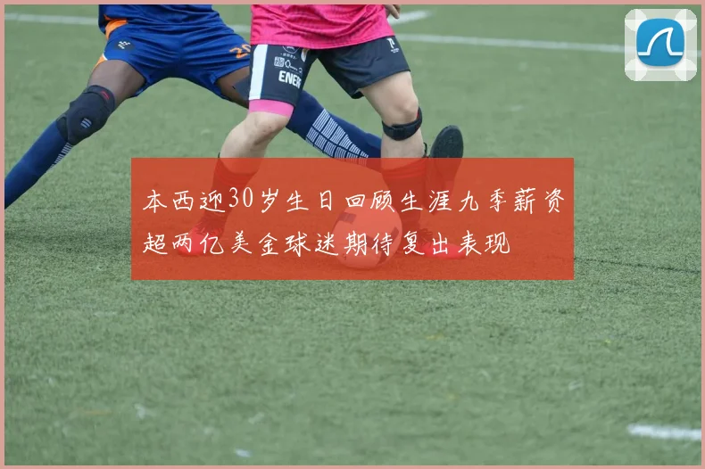 本西迎30岁生日回顾生涯九季薪资超两亿美金球迷期待复出表现