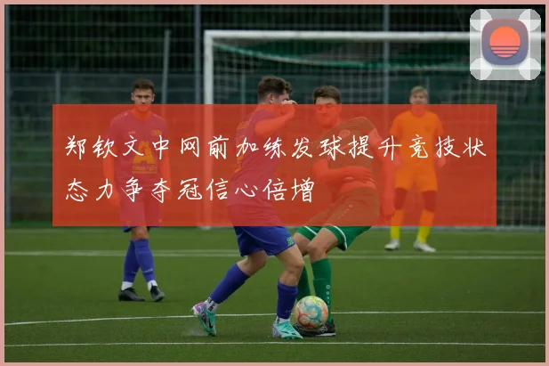 郑钦文中网前加练发球提升竞技状态力争夺冠信心倍增